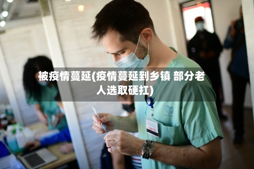 被疫情蔓延(疫情蔓延到乡镇 部分老人选取硬扛)