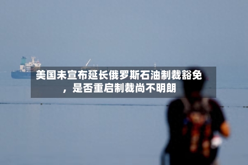 美国未宣布延长俄罗斯石油制裁豁免，是否重启制裁尚不明朗