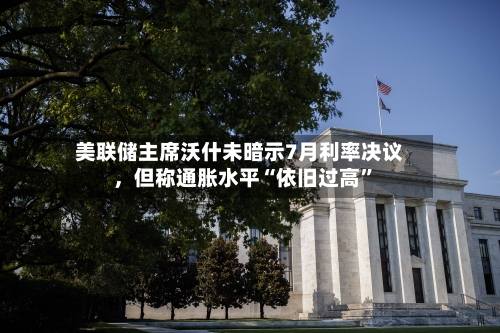 美联储主席沃什未暗示7月利率决议，但称通胀水平“依旧过高	”-第1张图片