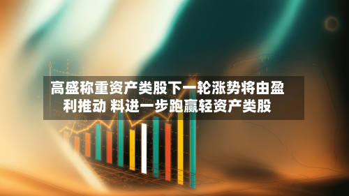 高盛称重资产类股下一轮涨势将由盈利推动 料进一步跑赢轻资产类股