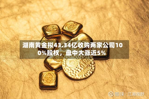 湖南黄金拟43.34亿收购两家公司100%股权，盘中大涨近5%