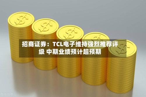 招商证券：TCL电子维持强烈推荐评级 中期业绩预计超预期-第1张图片