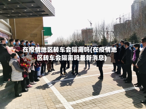 在疫情地区转车会隔离吗(在疫情地区转车会隔离吗最新消息)