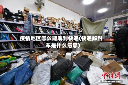 疫情地区怎么能解封快递(快递解封车是什么意思)