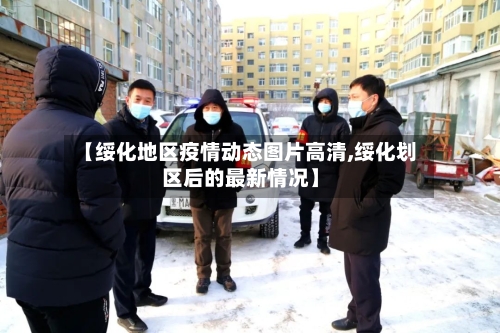 【绥化地区疫情动态图片高清,绥化划区后的最新情况】