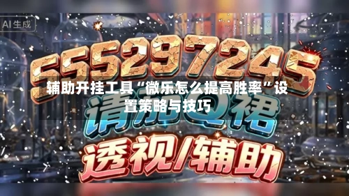 辅助开挂工具“微乐怎么提高胜率”设置策略与技巧