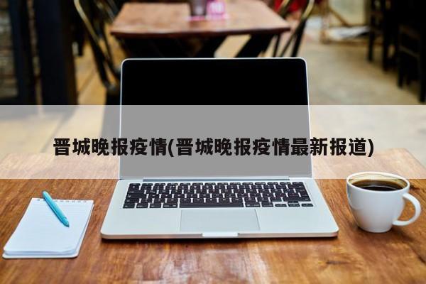 晋城晚报疫情(晋城晚报疫情最新报道)