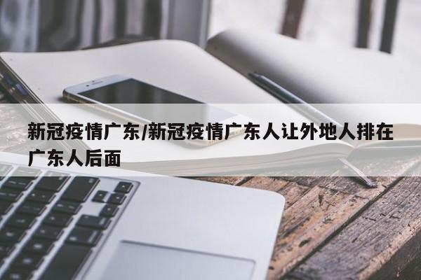 新冠疫情广东/新冠疫情广东人让外地人排在广东人后面