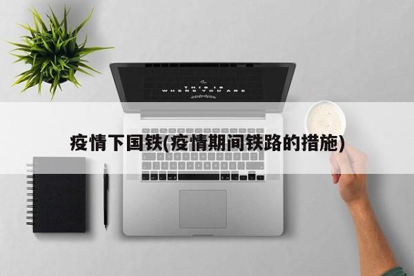 疫情下国铁(疫情期间铁路的措施)